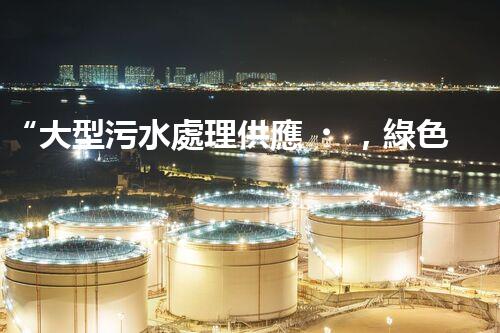“大型污水處理供應，綠色環(huán)保先鋒，助力清潔地球行動！”